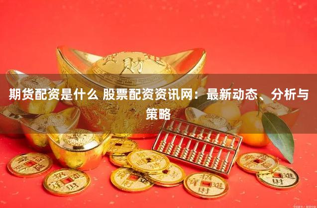 期货配资是什么 股票配资资讯网：最新动态、分析与策略