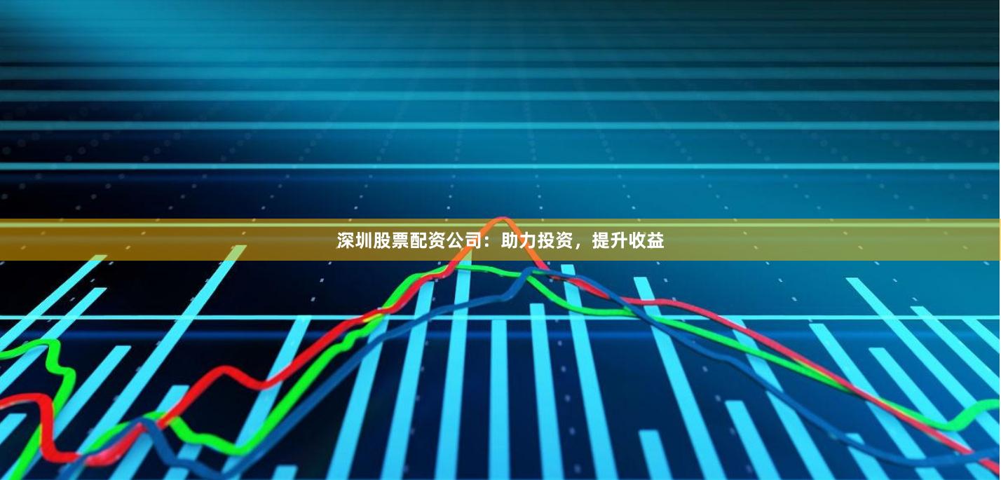 深圳股票配资公司：助力投资，提升收益