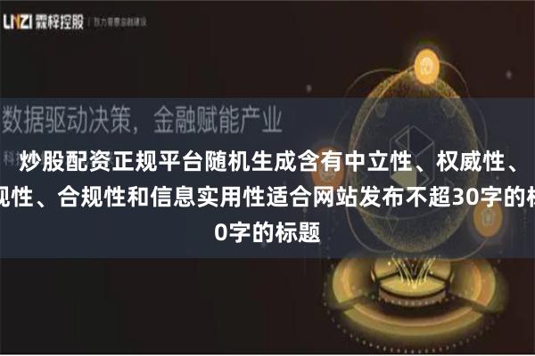 炒股配资正规平台随机生成含有中立性、权威性、客观性、合规性和信息实用性适合网站发布不超30字的标题